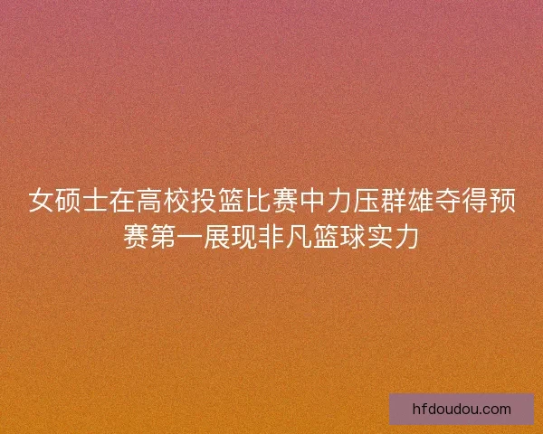 女硕士在高校投篮比赛中力压群雄夺得预赛第一展现非凡篮球实力