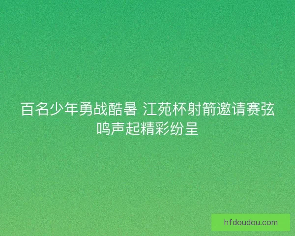 百名少年勇战酷暑 江苑杯射箭邀请赛弦鸣声起精彩纷呈