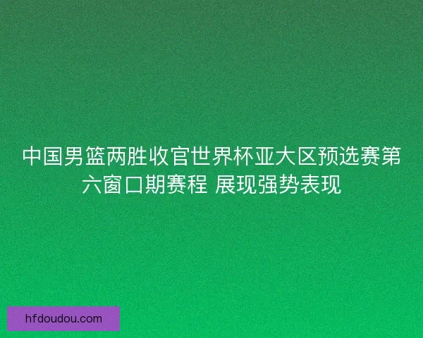 中国男篮两胜收官世界杯亚大区预选赛第六窗口期赛程 展现强势表现