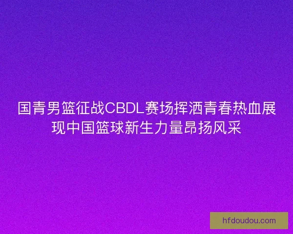 国青男篮征战CBDL赛场挥洒青春热血展现中国篮球新生力量昂扬风采