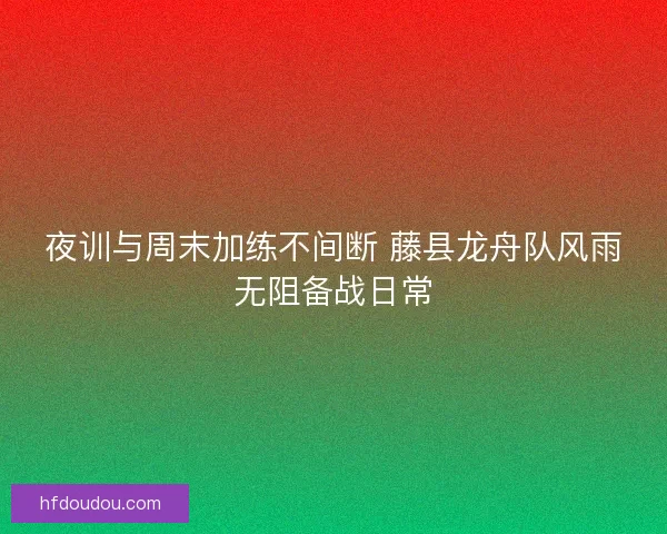 夜训与周末加练不间断 藤县龙舟队风雨无阻备战日常