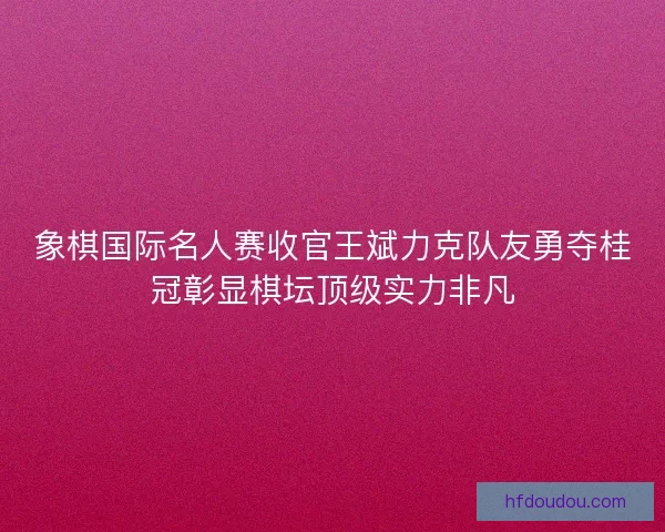 象棋国际名人赛收官王斌力克队友勇夺桂冠彰显棋坛顶级实力非凡