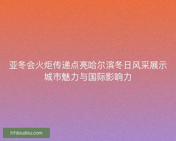 亚冬会火炬传递点亮哈尔滨冬日风采展示城市魅力与国际影响力