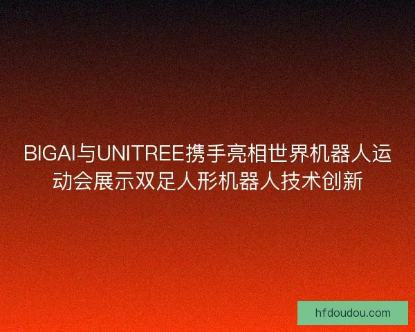 BIGAI与UNITREE携手亮相世界机器人运动会展示双足人形机器人技术创新