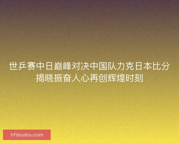 世乒赛中日巅峰对决中国队力克日本比分揭晓振奋人心再创辉煌时刻