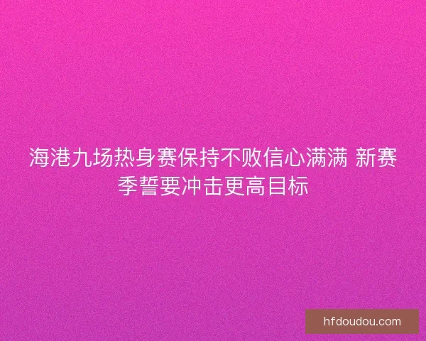海港九场热身赛保持不败信心满满 新赛季誓要冲击更高目标