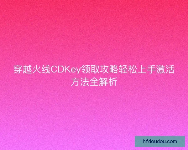 穿越火线CDKey领取攻略轻松上手激活方法全解析