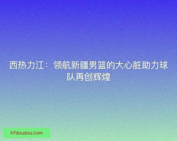 西热力江：领航新疆男篮的大心脏助力球队再创辉煌