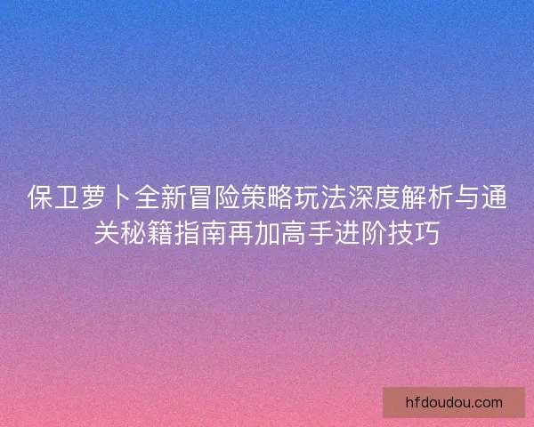 保卫萝卜全新冒险策略玩法深度解析与通关秘籍指南再加高手进阶技巧