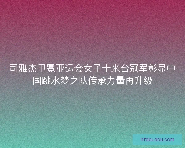 司雅杰卫冕亚运会女子十米台冠军彰显中国跳水梦之队传承力量再升级