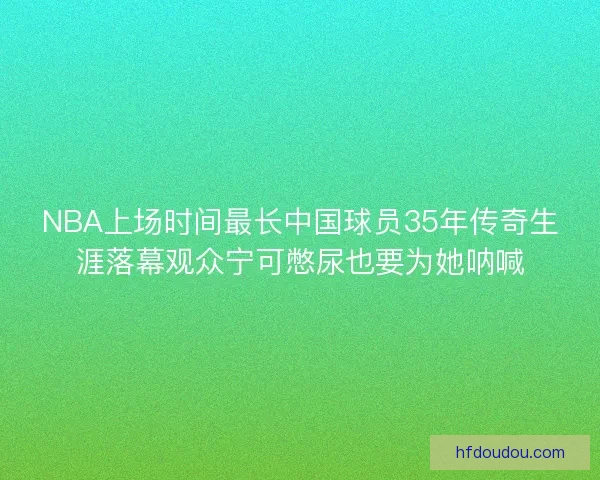 NBA上场时间最长中国球员35年传奇生涯落幕观众宁可憋尿也要为她呐喊