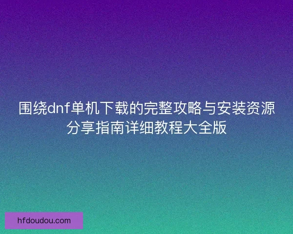 围绕dnf单机下载的完整攻略与安装资源分享指南详细教程大全版