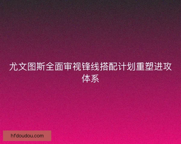 尤文图斯全面审视锋线搭配计划重塑进攻体系