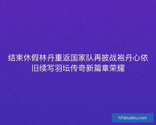 结束休假林丹重返国家队再披战袍丹心依旧续写羽坛传奇新篇章荣耀