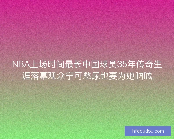 NBA上场时间最长中国球员35年传奇生涯落幕观众宁可憋尿也要为她呐喊