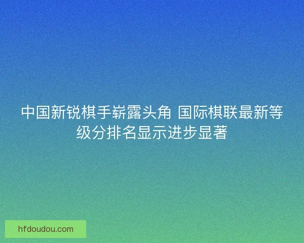 中国新锐棋手崭露头角 国际棋联最新等级分排名显示进步显著