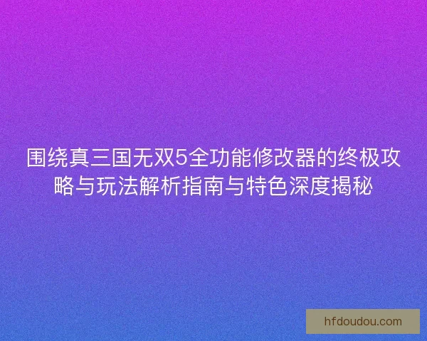 围绕真三国无双5全功能修改器的终极攻略与玩法解析指南与特色深度揭秘