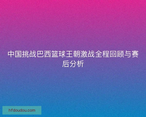 中国挑战巴西篮球王朝激战全程回顾与赛后分析