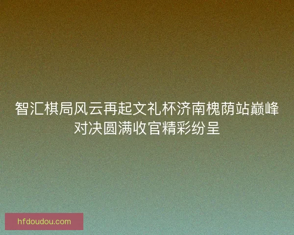 智汇棋局风云再起文礼杯济南槐荫站巅峰对决圆满收官精彩纷呈