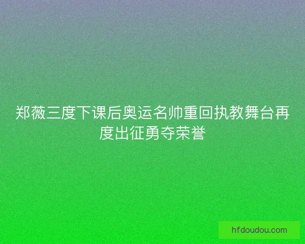 郑薇三度下课后奥运名帅重回执教舞台再度出征勇夺荣誉