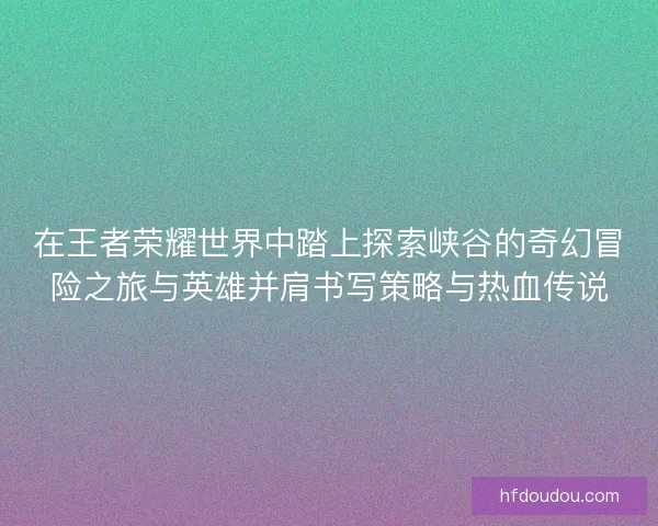 在王者荣耀世界中踏上探索峡谷的奇幻冒险之旅与英雄并肩书写策略与热血传说