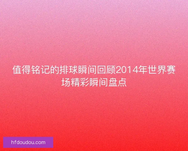 值得铭记的排球瞬间回顾2014年世界赛场精彩瞬间盘点
