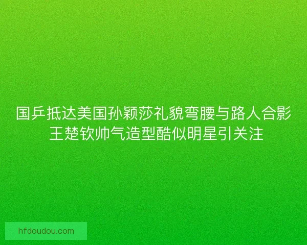 国乒抵达美国孙颖莎礼貌弯腰与路人合影 王楚钦帅气造型酷似明星引关注