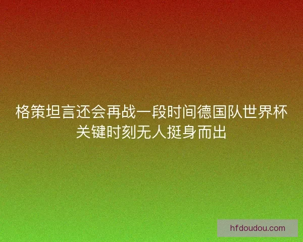 格策坦言还会再战一段时间德国队世界杯关键时刻无人挺身而出
